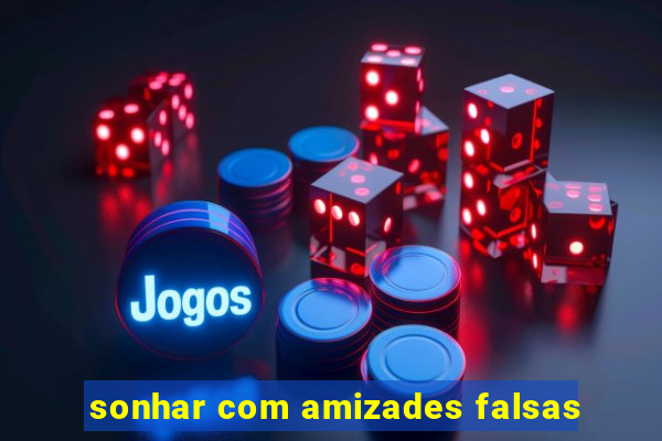 sonhar com amizades falsas